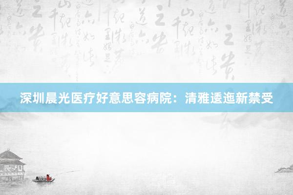 深圳晨光医疗好意思容病院：清雅逶迤新禁受